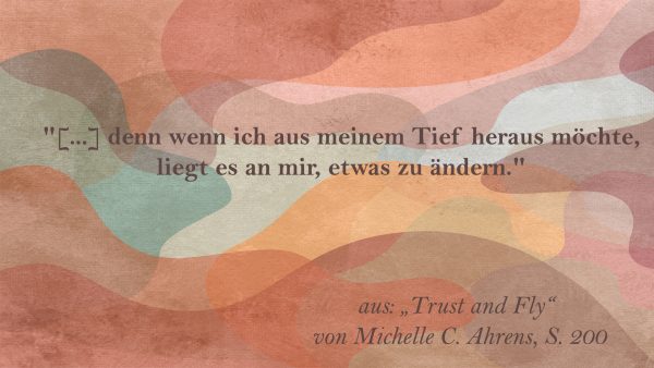 "... denn wenn ich aus meinem Tief heraus möchte, liegt es an mir, etwas zu ändern." aus: "Trust and Fly" von Michelle C. Ahrens, S. 200