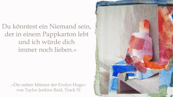 »Du könntest ein Niemand sein, der in einem Pappkarton lebt und ich würde dich immer noch lieben.« (»Die sieben Männer der Evelyn Hugo« von Taylor Jenkins Reid, Track 51).