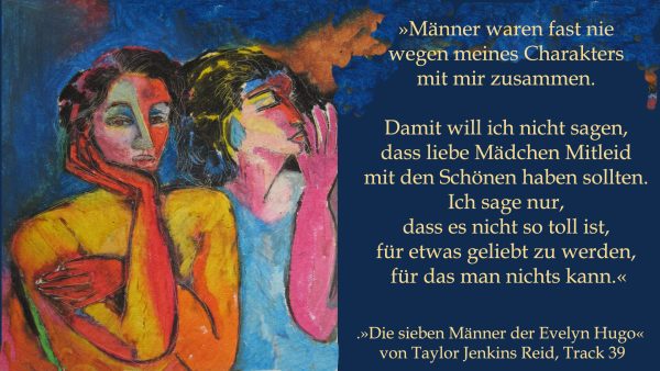 »Männer waren fast nie wegen meines Charakters mit mir zusammen. Damit will ich nicht sagen, dass liebe Mädchen Mitleid mit den Schönen haben sollten. Ich sage nur, dass es nicht so toll ist, für etwas geliebt zu werden, für das man nichts kann.« (»Die sieben Männer der Evelyn Hugo« von Taylor Jenkins Reid, Track 39).